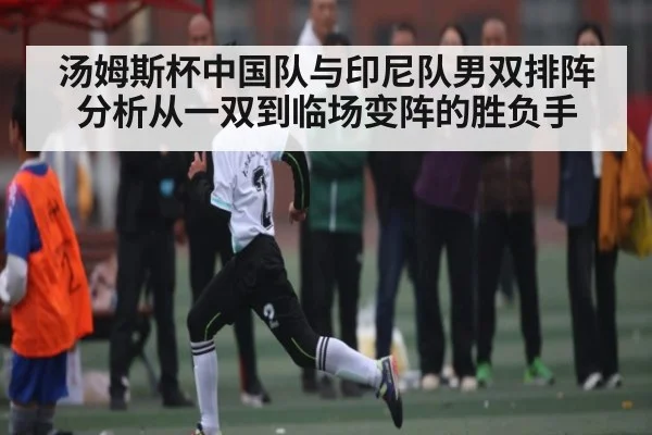 汤姆斯杯中国队与印尼队男双排阵分析从一双到临场变阵的胜负手